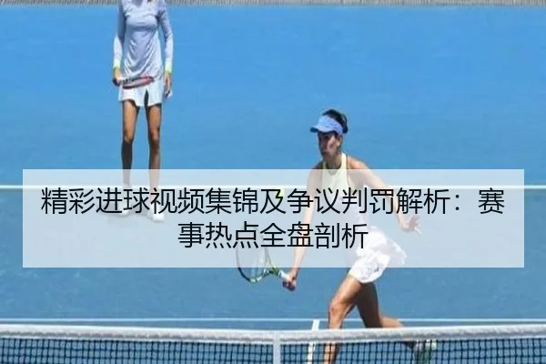 精彩进球视频集锦及争议判罚解析：赛事热点全盘剖析